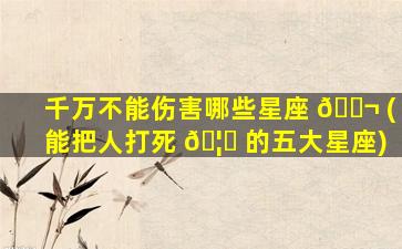 千万不能伤害哪些星座 🐬 (能把人打死 🦅 的五大星座)